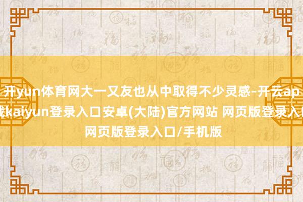 开yun体育网大一又友也从中取得不少灵感-开云app官网下载kaiyun登录入口安卓(大陆)官方网站 网页版登录入口/手机版