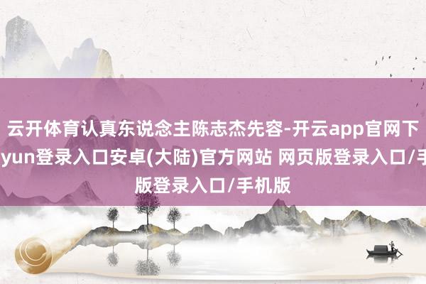 云开体育认真东说念主陈志杰先容-开云app官网下载kaiyun登录入口安卓(大陆)官方网站 网页版登录入口/手机版