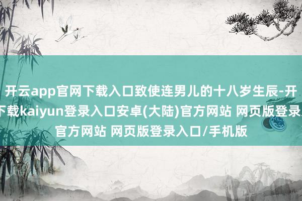 开云app官网下载入口致使连男儿的十八岁生辰-开云app官网下载kaiyun登录入口安卓(大陆)官方网站 网页版登录入口/手机版
