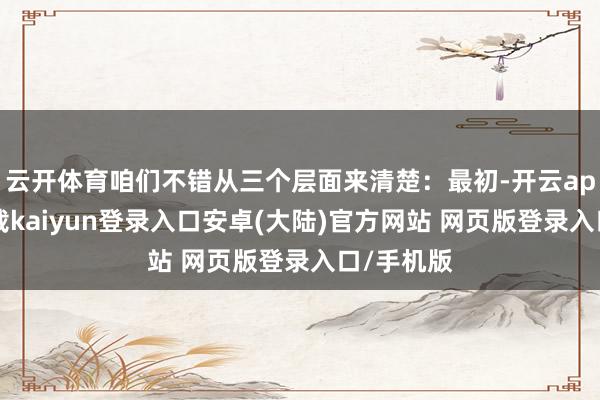 云开体育咱们不错从三个层面来清楚：最初-开云app官网下载kaiyun登录入口安卓(大陆)官方网站 网页版登录入口/手机版
