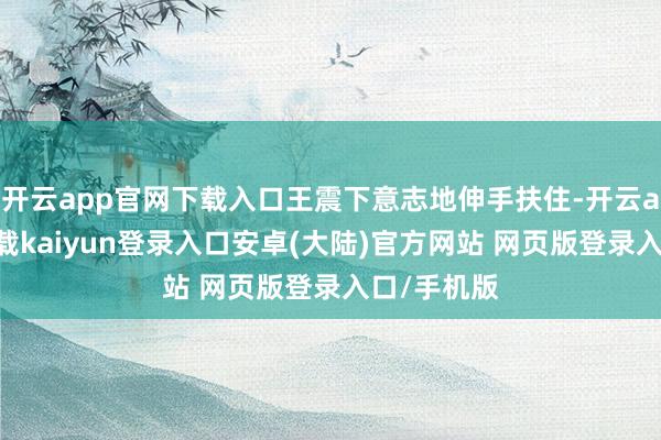 开云app官网下载入口王震下意志地伸手扶住-开云app官网下载kaiyun登录入口安卓(大陆)官方网站 网页版登录入口/手机版