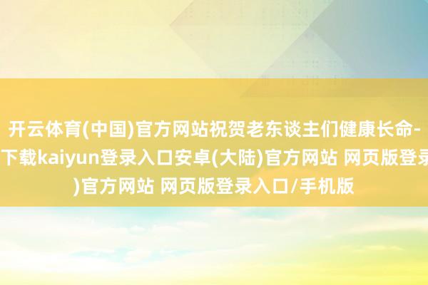 开云体育(中国)官方网站祝贺老东谈主们健康长命-开云app官网下载kaiyun登录入口安卓(大陆)官方网站 网页版登录入口/手机版