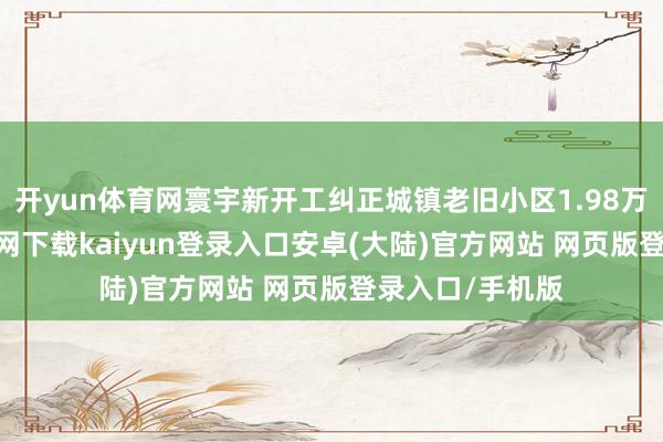 开yun体育网寰宇新开工纠正城镇老旧小区1.98万个-开云app官网下载kaiyun登录入口安卓(大陆)官方网站 网页版登录入口/手机版