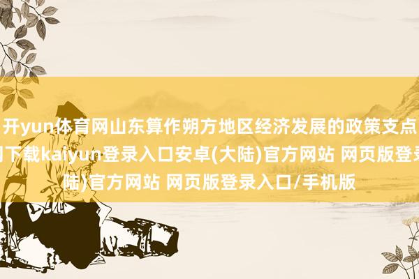 开yun体育网山东算作朔方地区经济发展的政策支点-开云app官网下载kaiyun登录入口安卓(大陆)官方网站 网页版登录入口/手机版
