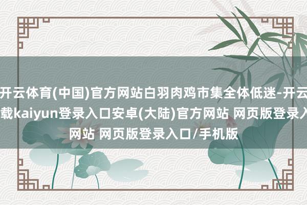 开云体育(中国)官方网站白羽肉鸡市集全体低迷-开云app官网下载kaiyun登录入口安卓(大陆)官方网站 网页版登录入口/手机版