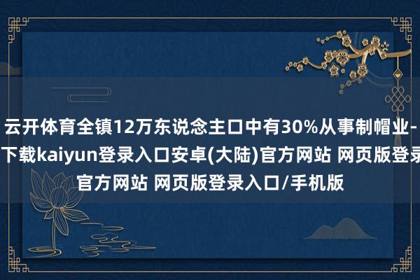 云开体育全镇12万东说念主口中有30%从事制帽业-开云app官网下载kaiyun登录入口安卓(大陆)官方网站 网页版登录入口/手机版