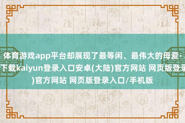 体育游戏app平台却展现了最等闲、最伟大的母爱-开云app官网下载kaiyun登录入口安卓(大陆)官方网站 网页版登录入口/手机版