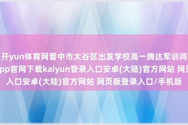 开yun体育网晋中市太谷区出发学校高一腾达军训阅兵式宽阔举行-开云app官网下载kaiyun登录入口安卓(大陆)官方网站 网页版登录入口/手机版