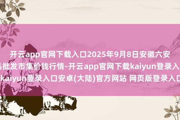 开云app官网下载入口2025年9月8日安徽六安市裕安区紫竹林农居品批发市集价钱行情-开云app官网下载kaiyun登录入口安卓(大陆)官方网站 网页版登录入口/手机版