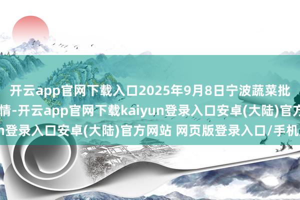 开云app官网下载入口2025年9月8日宁波蔬菜批发阛阓有限公司价钱行情-开云app官网下载kaiyun登录入口安卓(大陆)官方网站 网页版登录入口/手机版