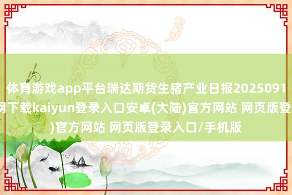 体育游戏app平台瑞达期货生猪产业日报20250911-开云app官网下载kaiyun登录入口安卓(大陆)官方网站 网页版登录入口/手机版