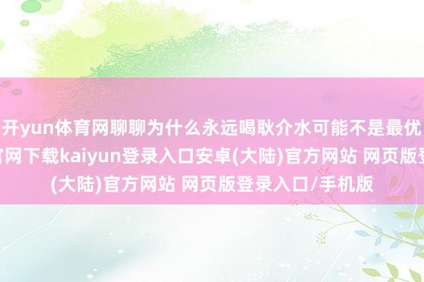 开yun体育网聊聊为什么永远喝耿介水可能不是最优遴荐-开云app官网下载kaiyun登录入口安卓(大陆)官方网站 网页版登录入口/手机版
