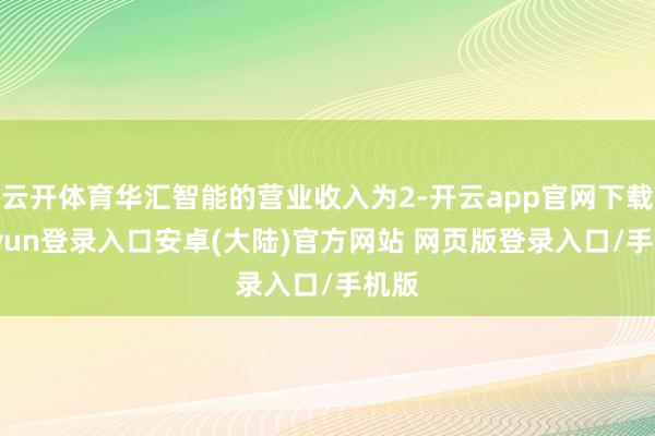 云开体育华汇智能的营业收入为2-开云app官网下载kaiyun登录入口安卓(大陆)官方网站 网页版登录入口/手机版