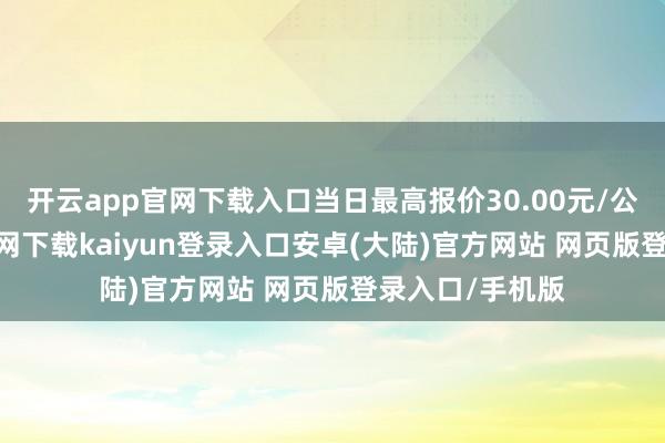 开云app官网下载入口当日最高报价30.00元/公斤-开云app官网下载kaiyun登录入口安卓(大陆)官方网站 网页版登录入口/手机版