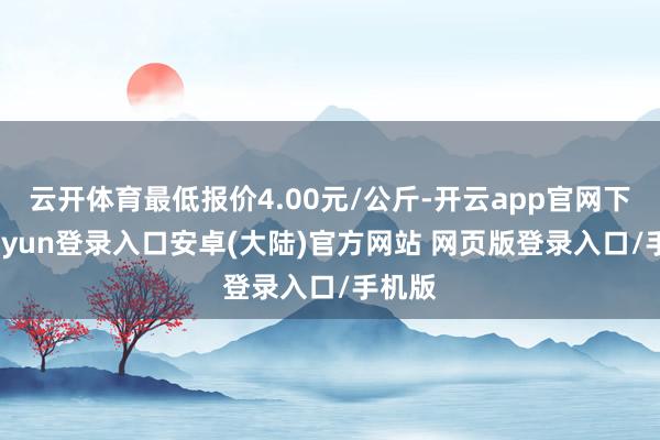 云开体育最低报价4.00元/公斤-开云app官网下载kaiyun登录入口安卓(大陆)官方网站 网页版登录入口/手机版