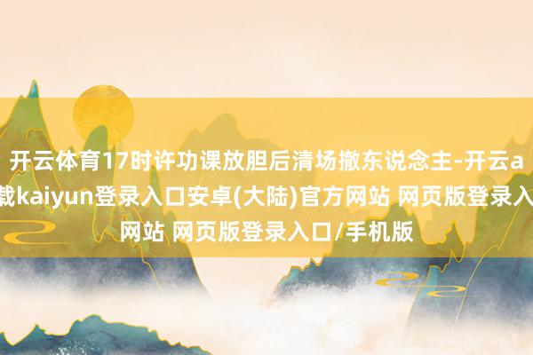 开云体育17时许功课放胆后清场撤东说念主-开云app官网下载kaiyun登录入口安卓(大陆)官方网站 网页版登录入口/手机版