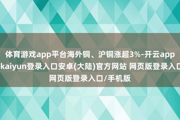 体育游戏app平台海外铜、沪铜涨超3%-开云app官网下载kaiyun登录入口安卓(大陆)官方网站 网页版登录入口/手机版