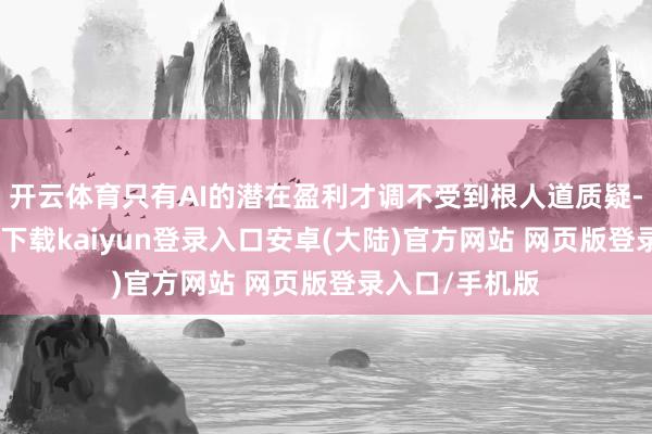 开云体育只有AI的潜在盈利才调不受到根人道质疑-开云app官网下载kaiyun登录入口安卓(大陆)官方网站 网页版登录入口/手机版