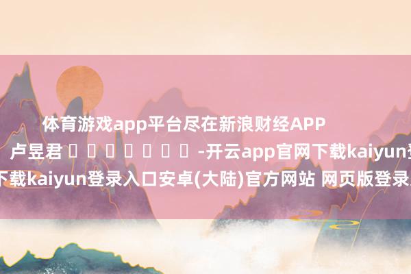 体育游戏app平台尽在新浪财经APP            						包袱剪辑:卢昱君 							-开云app官网下载kaiyun登录入口安卓(大陆)官方网站 网页版登录入口/手机版