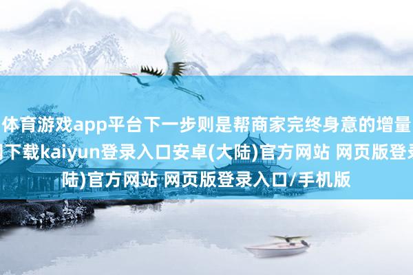 体育游戏app平台下一步则是帮商家完终身意的增量-开云app官网下载kaiyun登录入口安卓(大陆)官方网站 网页版登录入口/手机版