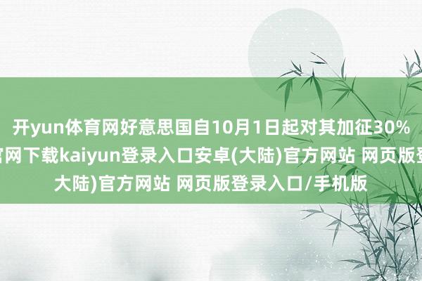 开yun体育网好意思国自10月1日起对其加征30%关税-开云app官网下载kaiyun登录入口安卓(大陆)官方网站 网页版登录入口/手机版