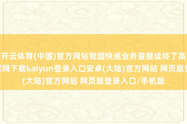 开云体育(中国)官方网站我国快递业务量握续终了高增长-开云app官网下载kaiyun登录入口安卓(大陆)官方网站 网页版登录入口/手机版