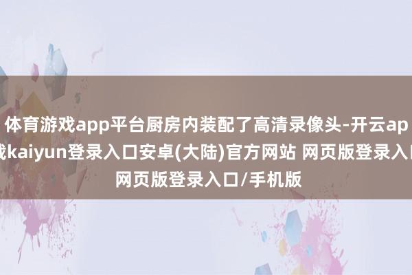 体育游戏app平台厨房内装配了高清录像头-开云app官网下载kaiyun登录入口安卓(大陆)官方网站 网页版登录入口/手机版