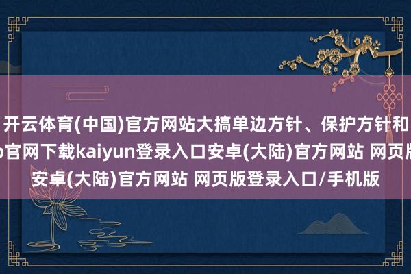 开云体育(中国)官方网站大搞单边方针、保护方针和经济霸凌-开云app官网下载kaiyun登录入口安卓(大陆)官方网站 网页版登录入口/手机版
