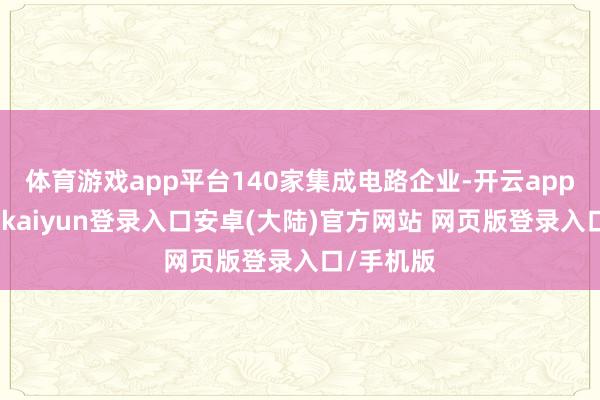 体育游戏app平台140家集成电路企业-开云app官网下载kaiyun登录入口安卓(大陆)官方网站 网页版登录入口/手机版