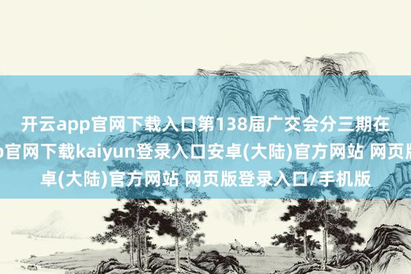 开云app官网下载入口　　第138届广交会分三期在广州举办-开云app官网下载kaiyun登录入口安卓(大陆)官方网站 网页版登录入口/手机版