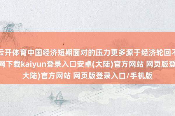 云开体育中国经济短期面对的压力更多源于经济轮回不畅-开云app官网下载kaiyun登录入口安卓(大陆)官方网站 网页版登录入口/手机版