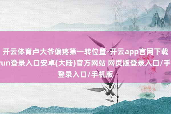 开云体育卢大爷偏疼第一转位置-开云app官网下载kaiyun登录入口安卓(大陆)官方网站 网页版登录入口/手机版