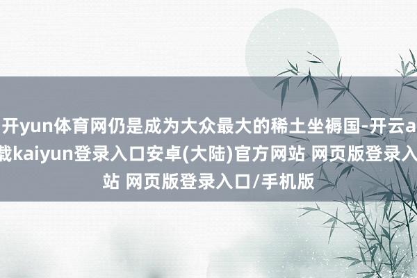 开yun体育网仍是成为大众最大的稀土坐褥国-开云app官网下载kaiyun登录入口安卓(大陆)官方网站 网页版登录入口/手机版