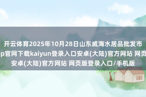 开云体育2025年10月28日山东威海水居品批发市集价钱行情-开云app官网下载kaiyun登录入口安卓(大陆)官方网站 网页版登录入口/手机版