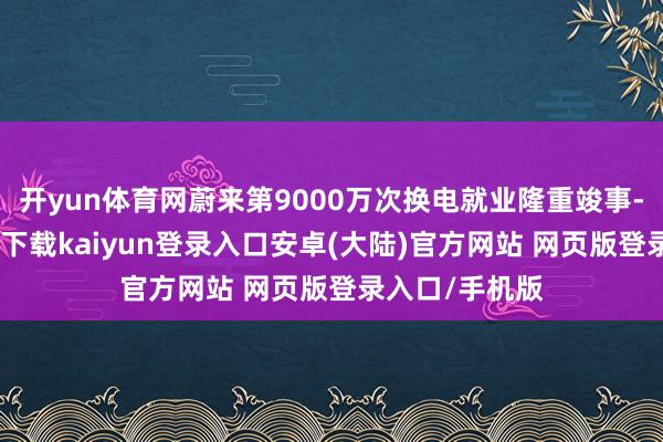 开yun体育网蔚来第9000万次换电就业隆重竣事-开云app官网下载kaiyun登录入口安卓(大陆)官方网站 网页版登录入口/手机版