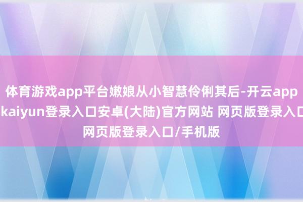 体育游戏app平台嫩娘从小智慧伶俐其后-开云app官网下载kaiyun登录入口安卓(大陆)官方网站 网页版登录入口/手机版