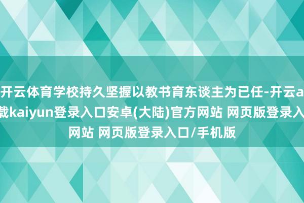 开云体育学校持久坚握以教书育东谈主为已任-开云app官网下载kaiyun登录入口安卓(大陆)官方网站 网页版登录入口/手机版