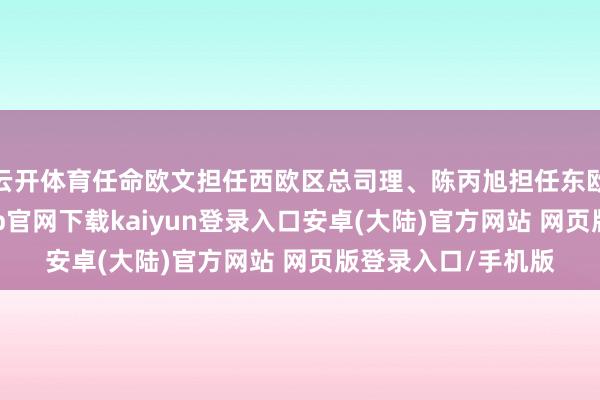 云开体育任命欧文担任西欧区总司理、陈丙旭担任东欧区总司理-开云app官网下载kaiyun登录入口安卓(大陆)官方网站 网页版登录入口/手机版