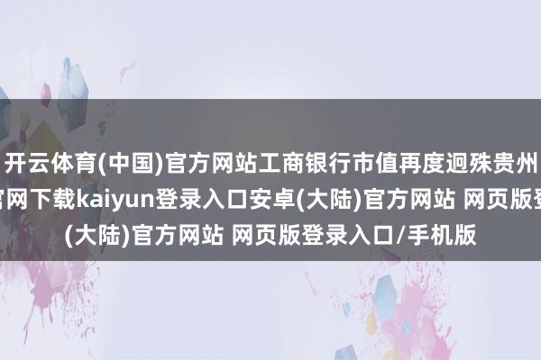 开云体育(中国)官方网站工商银行市值再度迥殊贵州茅台-开云app官网下载kaiyun登录入口安卓(大陆)官方网站 网页版登录入口/手机版