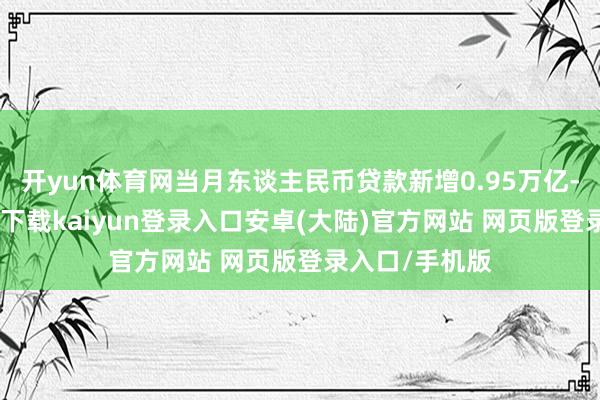 开yun体育网当月东谈主民币贷款新增0.95万亿-开云app官网下载kaiyun登录入口安卓(大陆)官方网站 网页版登录入口/手机版