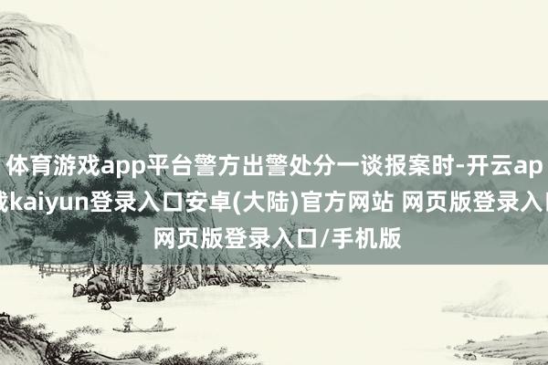 体育游戏app平台警方出警处分一谈报案时-开云app官网下载kaiyun登录入口安卓(大陆)官方网站 网页版登录入口/手机版