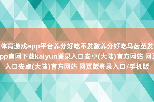 体育游戏app平台养分好吃不发酸养分好吃马齿苋发布于：广东省-开云app官网下载kaiyun登录入口安卓(大陆)官方网站 网页版登录入口/手机版