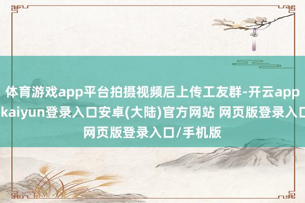 体育游戏app平台拍摄视频后上传工友群-开云app官网下载kaiyun登录入口安卓(大陆)官方网站 网页版登录入口/手机版