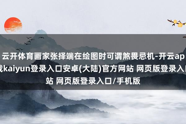 云开体育画家张择端在绘图时可谓煞畏忌机-开云app官网下载kaiyun登录入口安卓(大陆)官方网站 网页版登录入口/手机版
