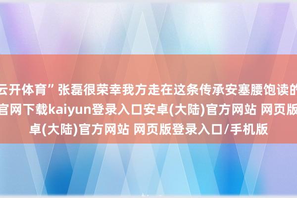 云开体育”张磊很荣幸我方走在这条传承安塞腰饱读的谈路上-开云app官网下载kaiyun登录入口安卓(大陆)官方网站 网页版登录入口/手机版