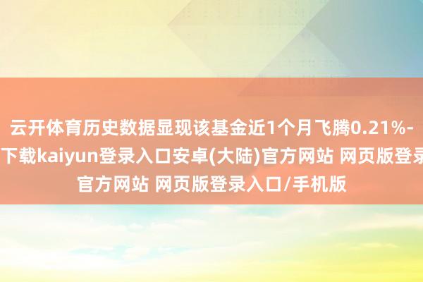 云开体育历史数据显现该基金近1个月飞腾0.21%-开云app官网下载kaiyun登录入口安卓(大陆)官方网站 网页版登录入口/手机版