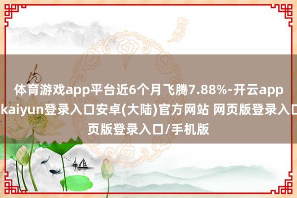 体育游戏app平台近6个月飞腾7.88%-开云app官网下载kaiyun登录入口安卓(大陆)官方网站 网页版登录入口/手机版