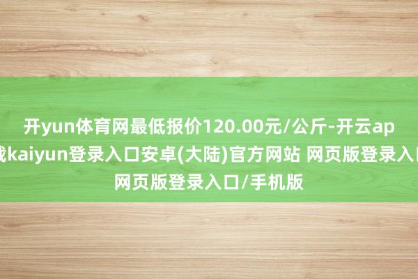 开yun体育网最低报价120.00元/公斤-开云app官网下载kaiyun登录入口安卓(大陆)官方网站 网页版登录入口/手机版