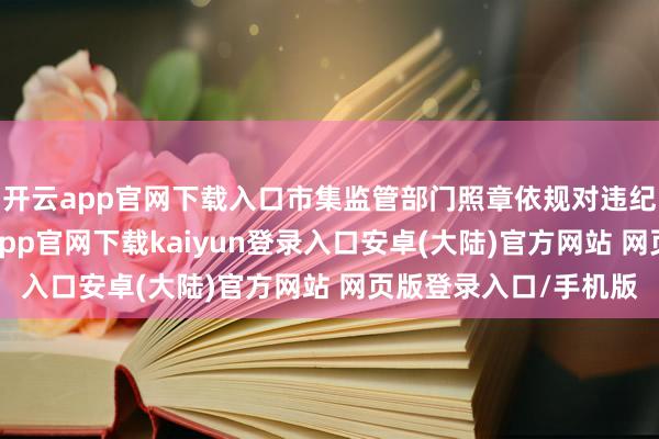 开云app官网下载入口市集监管部门照章依规对违纪商家立案查处-开云app官网下载kaiyun登录入口安卓(大陆)官方网站 网页版登录入口/手机版