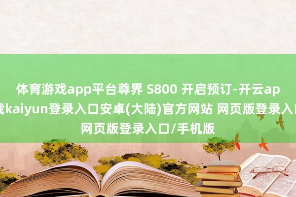 体育游戏app平台尊界 S800 开启预订-开云app官网下载kaiyun登录入口安卓(大陆)官方网站 网页版登录入口/手机版